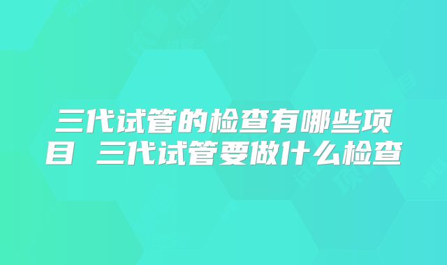 三代试管的检查有哪些项目 三代试管要做什么检查