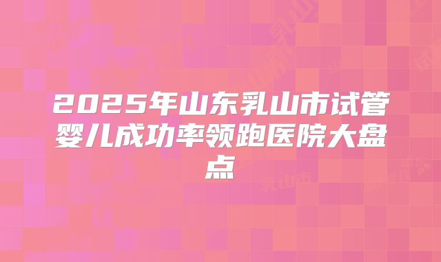2025年山东乳山市试管婴儿成功率领跑医院大盘点