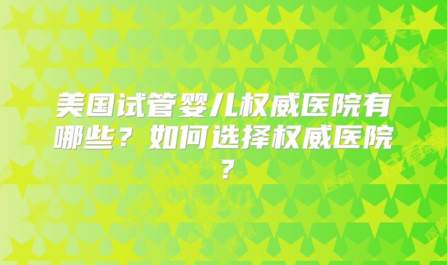 美国试管婴儿权威医院有哪些?如何选择权威医院?