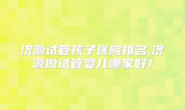 济源试管孩子医院排名,济源做试管婴儿哪家好！