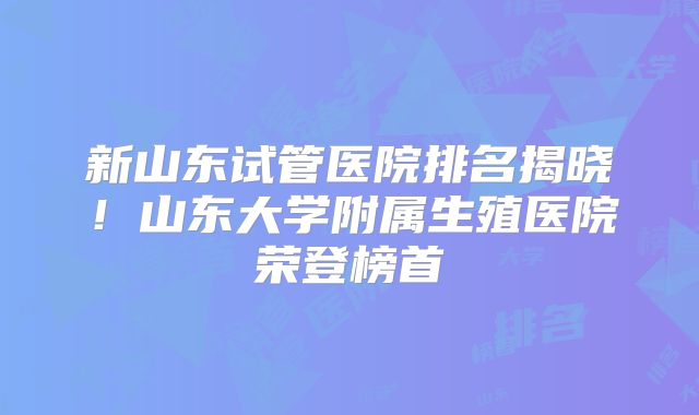 新山东试管医院排名揭晓!山东大学附属生殖医院荣登榜首