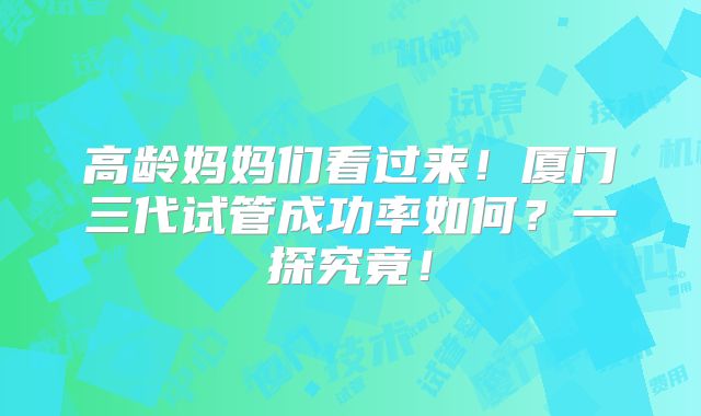 高龄妈妈们看过来！厦门三代试管成功率如何？一探究竟！