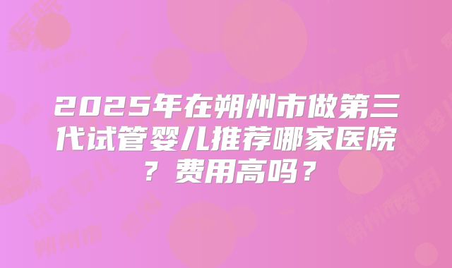 2025年在朔州市做第三代试管婴儿推荐哪家医院?费用高吗?
