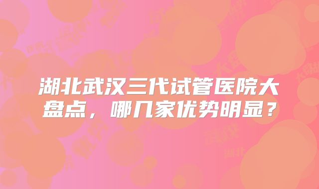 湖北武汉三代试管医院大盘点,哪几家优势明显?