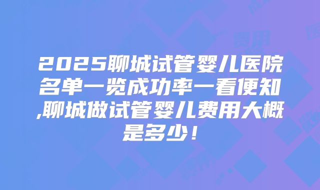 2025聊城试管婴儿医院名单一览成功率一看便知,聊城做试管婴儿费用大概是多少！