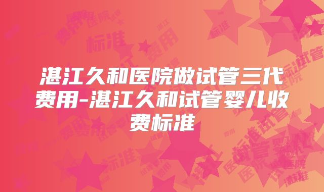 湛江久和医院做试管三代费用-湛江久和试管婴儿收费标准