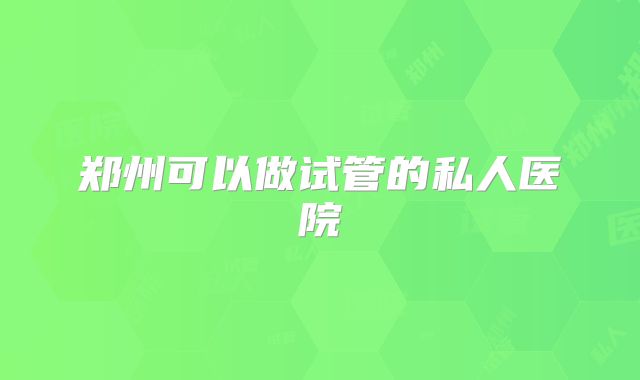 郑州可以做试管的私人医院
