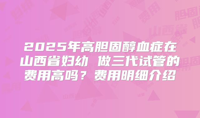 2025年高胆固醇血症在山西省妇幼 做三代试管的费用高吗?费用明细介绍