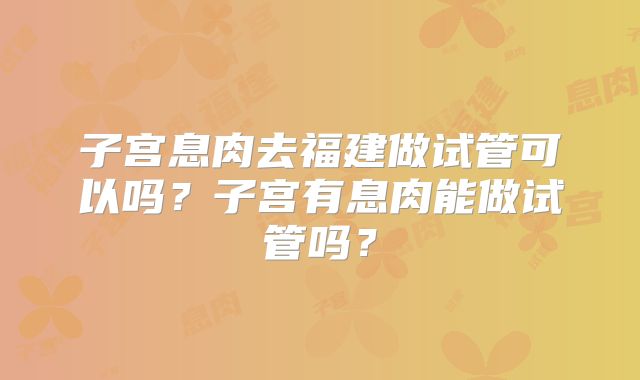子宫息肉去福建做试管可以吗?子宫有息肉能做试管吗?