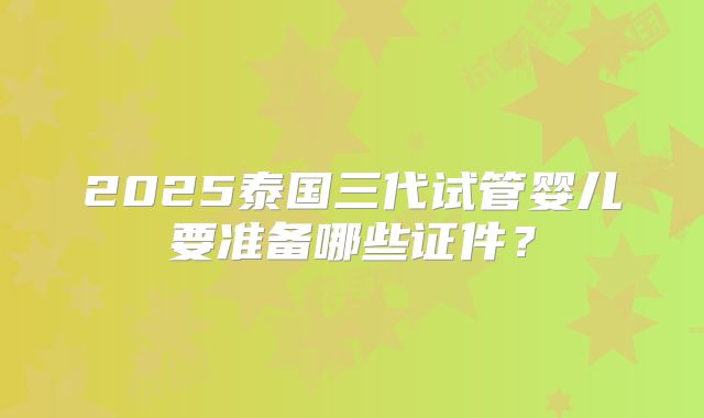 2025泰国三代试管婴儿要准备哪些证件？
