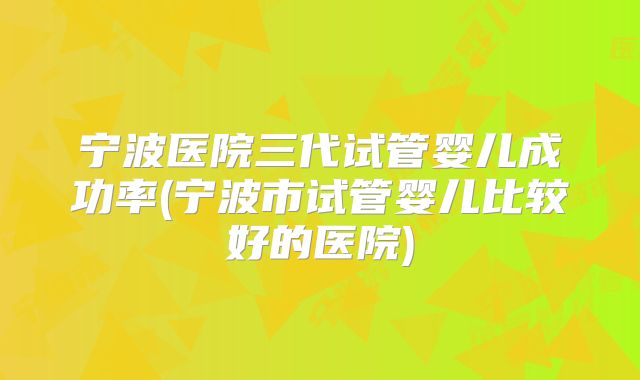 宁波医院三代试管婴儿成功率(宁波市试管婴儿比较好的医院)