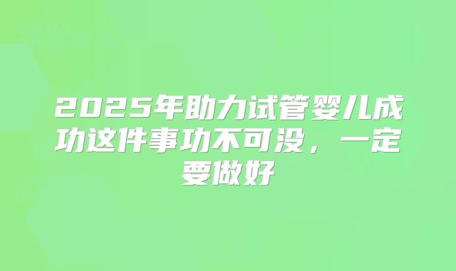 2025年助力试管婴儿成功这件事功不可没,一定要做好