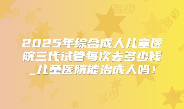 2025年综合成人儿童医院三代试管每次去多少钱_儿童医院能治成人吗！