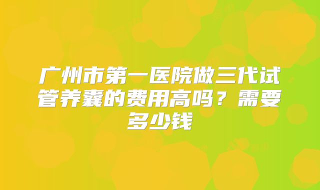 广州市第一医院做三代试管养囊的费用高吗？需要多少钱