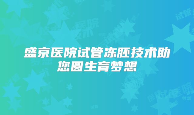 盛京医院试管冻胚技术助您圆生育梦想