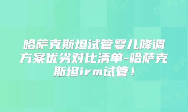 哈萨克斯坦试管婴儿降调方案优劣对比清单-哈萨克斯坦irm试管！