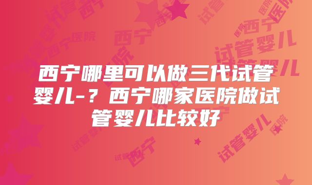 西宁哪里可以做三代试管婴儿-?西宁哪家医院做试管婴儿比较好