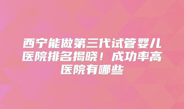 西宁能做第三代试管婴儿医院排名揭晓!成功率高医院有哪些