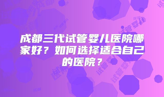 成都三代试管婴儿医院哪家好？如何选择适合自己的医院？