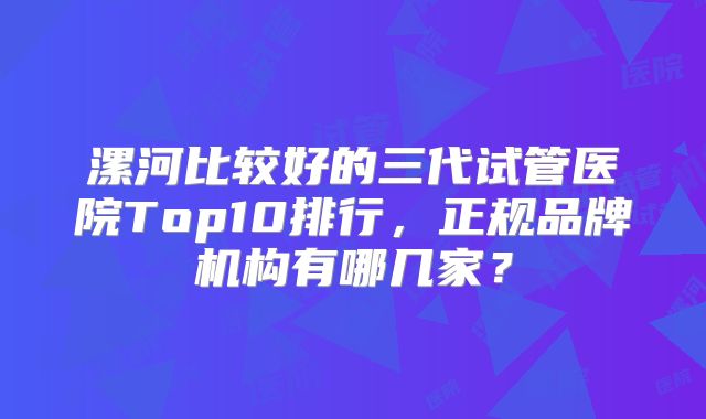 漯河比较好的三代试管医院Top10排行，正规品牌机构有哪几家？