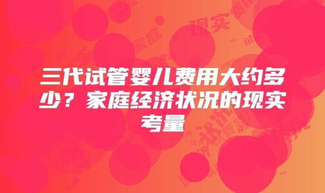 三代试管婴儿费用大约多少？家庭经济状况的现实考量