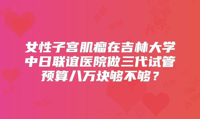 女性子宫肌瘤在吉林大学中日联谊医院做三代试管预算八万块够不够?