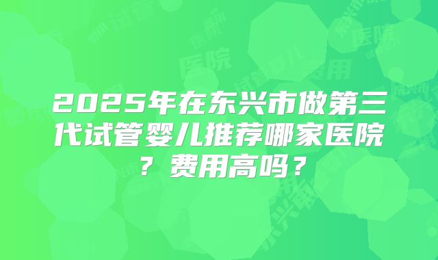 2025年在东兴市做第三代试管婴儿推荐哪家医院?费用高吗?