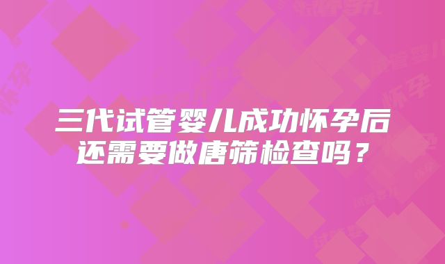 三代试管婴儿成功怀孕后还需要做唐筛检查吗?