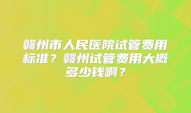 赣州市人民医院试管费用标准?赣州试管费用大概多少钱啊?