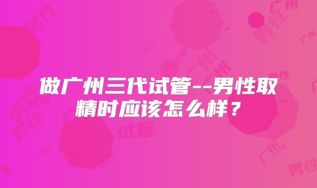 做广州三代试管--男性取精时应该怎么样?