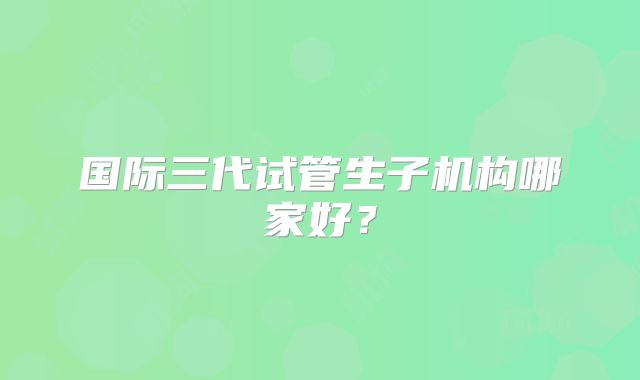 国际三代试管生子机构哪家好?