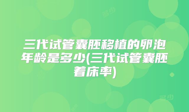 三代试管囊胚移植的卵泡年龄是多少(三代试管囊胚着床率)