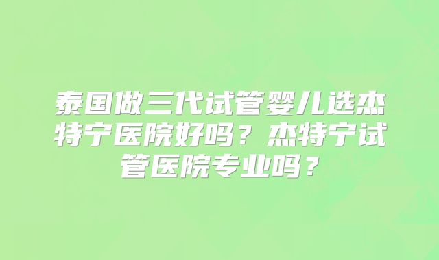 泰国做三代试管婴儿选杰特宁医院好吗?杰特宁试管医院专业吗?