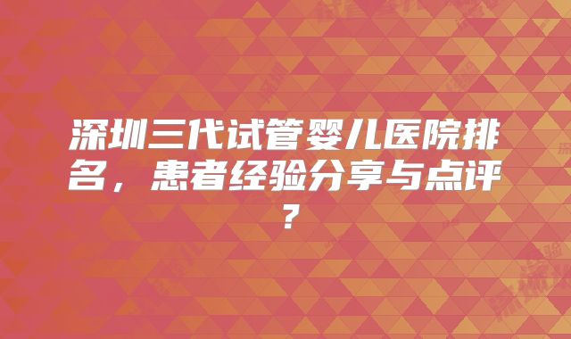 深圳三代试管婴儿医院排名，患者经验分享与点评？