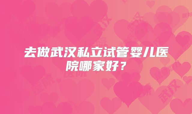 去做武汉私立试管婴儿医院哪家好?