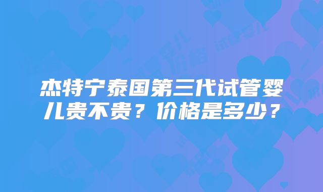 杰特宁泰国第三代试管婴儿贵不贵？价格是多少？