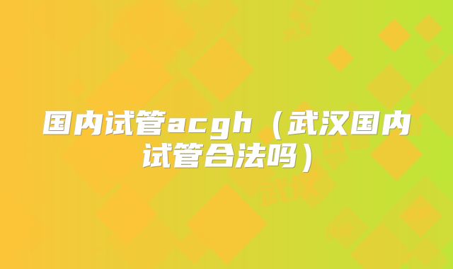国内试管acgh（武汉国内试管合法吗）