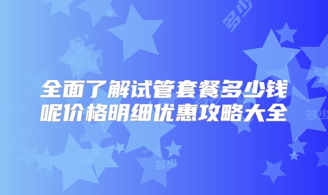 全面了解试管套餐多少钱呢价格明细优惠攻略大全