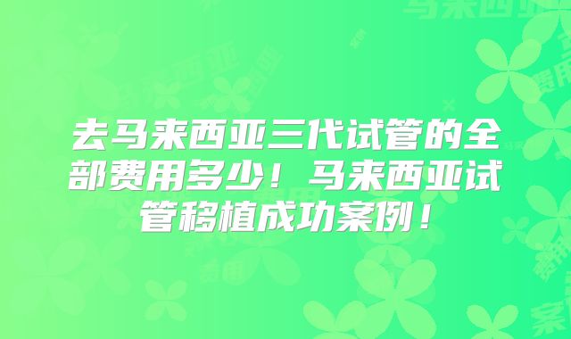 去马来西亚三代试管的全部费用多少！马来西亚试管移植成功案例！