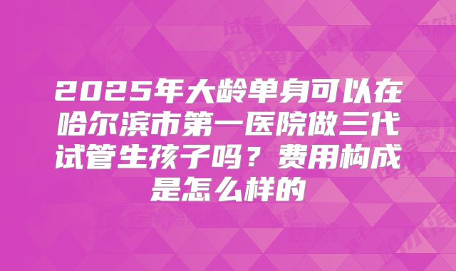 2025年大龄单身可以在哈尔滨市第一医院做三代试管生孩子吗？费用构成是怎么样的