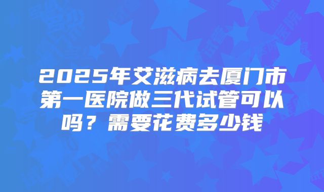 2025年艾滋病去厦门市第一医院做三代试管可以吗？需要花费多少钱