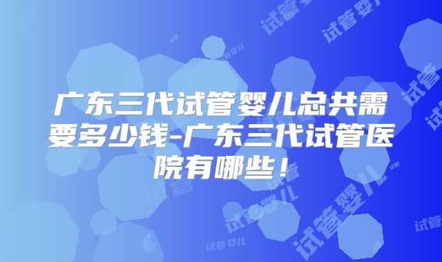 广东三代试管婴儿总共需要多少钱-广东三代试管医院有哪些！