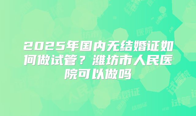 2025年国内无结婚证如何做试管？潍坊市人民医院可以做吗
