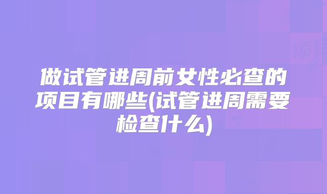 做试管进周前女性必查的项目有哪些(试管进周需要检查什么)