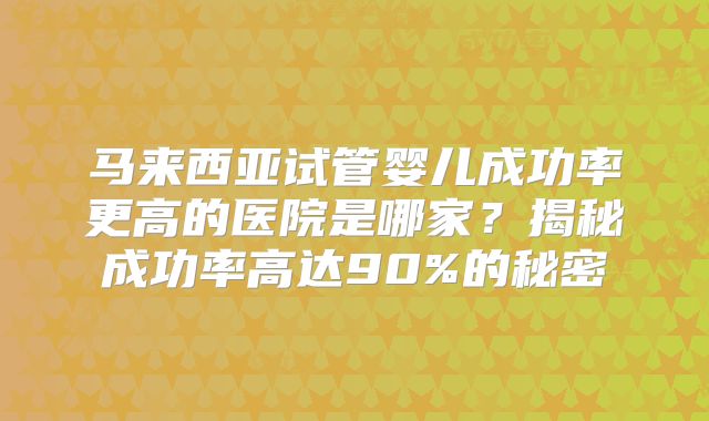 马来西亚试管婴儿成功率更高的医院是哪家?揭秘成功率高达90%的秘密