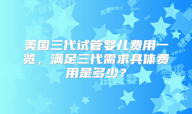 美国三代试管婴儿费用一览，满足三代需求具体费用是多少？