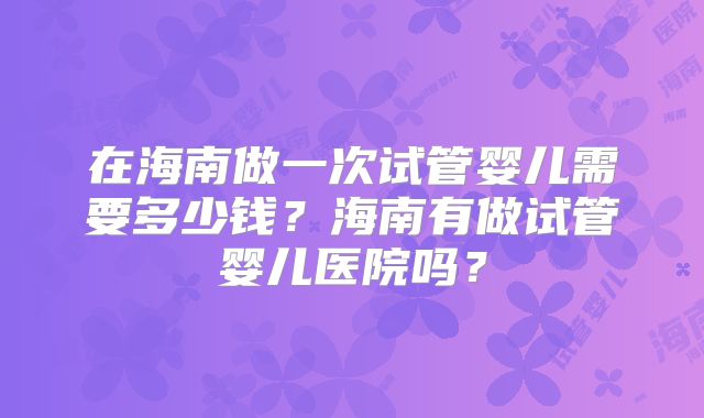 在海南做一次试管婴儿需要多少钱？海南有做试管婴儿医院吗？