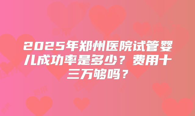 2025年郑州医院试管婴儿成功率是多少？费用十三万够吗？