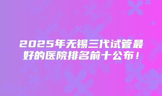 2025年无锡三代试管最好的医院排名前十公布！