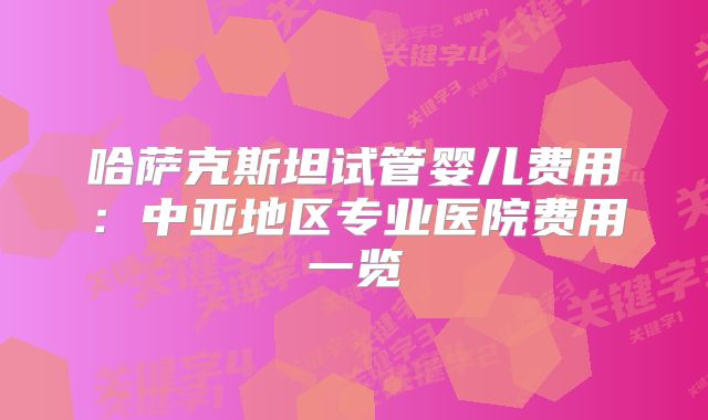 哈萨克斯坦试管婴儿费用：中亚地区专业医院费用一览